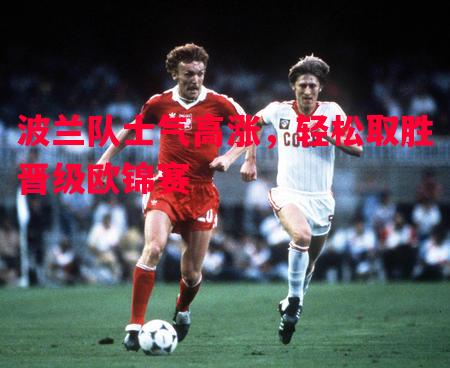 波兰队士气高涨,轻松取胜晋级欧锦赛 波兰队士气高涨,轻松取胜晋级欧锦赛